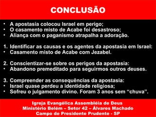 CONCLUSÃO
• A apostasia colocou Israel em perigo;
• O casamento misto de Acabe foi desastroso;
• Aliança com o paganismo atrapalha a adoração.

1. Identificar as causas e os agentes da apostasia em Israel:
• Casamento misto de Acabe com Jezabel.

2. Conscientizar-se sobre os perigos da apostasia:
• Abandono premeditado para seguirmos outros deuses.

3. Compreender as consequências da apostasia:
• Israel quase perdeu a identidade religiosa;
• Sofreu o julgamento divino. Foram 3 anos sem “chuva”.

           Igreja Evangélica Assembléia de Deus
       Ministério Belém – Setor 42 – Álvares Machado
             Campo de Presidente Prudente - SP
 