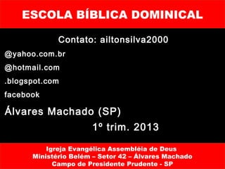 ESCOLA BÍBLICA DOMINICAL

             Contato: ailtonsilva2000
@yahoo.com.br
@hotmail.com
.blogspot.com
facebook

Álvares Machado (SP)
                      1º trim. 2013

          Igreja Evangélica Assembléia de Deus
      Ministério Belém – Setor 42 – Álvares Machado
            Campo de Presidente Prudente - SP
 