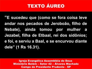 TEXTO ÁUREO

“E sucedeu que (como se fora coisa leve
andar nos pecados de Jeroboão, filho de
Nebate), ainda tomou por mulher a
Jezabel, filha de Etbaal, rei dos sidônios;
e foi, e serviu a Baal, e se encurvou diante
dele” (1 Rs 16.31).


        Igreja Evangélica Assembléia de Deus
    Ministério Belém – Setor 42 – Álvares Machado
          Campo de Presidente Prudente - SP
 