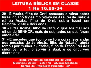 LEITURA BÍBLICA EM CLASSE
            1 Rs 16.29-34
29 - E Acabe, filho de Onri, começou a reinar sobre
Israel no ano trigésimo oitavo de Asa, rei de Judá; e
reinou Acabe, filho de Onri, sobre Israel em
Samaria, vinte e dois anos.
30 - E fez Acabe, filho de Onri, o que era mal aos
olhos do SENHOR, mais do que todos os que foram
antes dele.
31 - E sucedeu que (como se fora coisa leve andar
nos pecados de Jeroboão, filho de Nebate), ainda
tomou por mulher a Jezabel, filha de Etbaal, rei dos
sidônios; e foi, e serviu a Baal, e se encurvou
diante dele.
          Igreja Evangélica Assembléia de Deus
      Ministério Belém – Setor 42 – Álvares Machado
            Campo de Presidente Prudente - SP
 