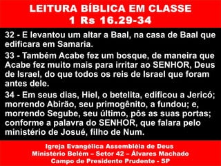 LEITURA BÍBLICA EM CLASSE
            1 Rs 16.29-34
32 - E levantou um altar a Baal, na casa de Baal que
edificara em Samaria.
33 - Também Acabe fez um bosque, de maneira que
Acabe fez muito mais para irritar ao SENHOR, Deus
de Israel, do que todos os reis de Israel que foram
antes dele.
34 - Em seus dias, Hiel, o betelita, edificou a Jericó;
morrendo Abirão, seu primogênito, a fundou; e,
morrendo Segube, seu último, pôs as suas portas;
conforme a palavra do SENHOR, que falara pelo
ministério de Josué, filho de Num.
           Igreja Evangélica Assembléia de Deus
       Ministério Belém – Setor 42 – Álvares Machado
             Campo de Presidente Prudente - SP
 
