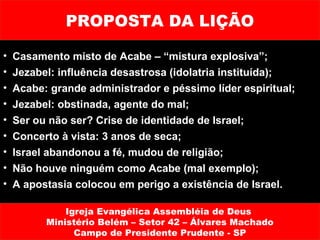 PROPOSTA DA LIÇÃO

•   Casamento misto de Acabe – “mistura explosiva”;
•   Jezabel: influência desastrosa (idolatria instituída);
•   Acabe: grande administrador e péssimo líder espiritual;
•   Jezabel: obstinada, agente do mal;
•   Ser ou não ser? Crise de identidade de Israel;
•   Concerto à vista: 3 anos de seca;
•   Israel abandonou a fé, mudou de religião;
•   Não houve ninguém como Acabe (mal exemplo);
•   A apostasia colocou em perigo a existência de Israel.

              Igreja Evangélica Assembléia de Deus
          Ministério Belém – Setor 42 – Álvares Machado
                Campo de Presidente Prudente - SP
 