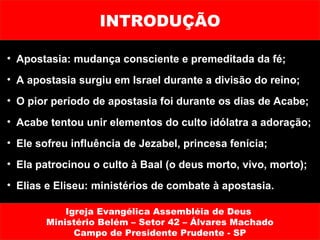 INTRODUÇÃO

• Apostasia: mudança consciente e premeditada da fé;
• A apostasia surgiu em Israel durante a divisão do reino;
• O pior período de apostasia foi durante os dias de Acabe;
• Acabe tentou unir elementos do culto idólatra a adoração;
• Ele sofreu influência de Jezabel, princesa fenícia;
• Ela patrocinou o culto à Baal (o deus morto, vivo, morto);
• Elias e Eliseu: ministérios de combate à apostasia.

           Igreja Evangélica Assembléia de Deus
       Ministério Belém – Setor 42 – Álvares Machado
             Campo de Presidente Prudente - SP
 