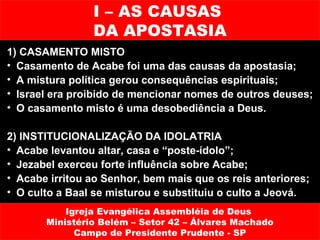 I – AS CAUSAS
                DA APOSTASIA
1) CASAMENTO MISTO
• Casamento de Acabe foi uma das causas da apostasia;
• A mistura política gerou consequências espirituais;
• Israel era proibido de mencionar nomes de outros deuses;
• O casamento misto é uma desobediência a Deus.

2) INSTITUCIONALIZAÇÃO DA IDOLATRIA
• Acabe levantou altar, casa e “poste-ídolo”;
• Jezabel exerceu forte influência sobre Acabe;
• Acabe irritou ao Senhor, bem mais que os reis anteriores;
• O culto a Baal se misturou e substituiu o culto a Jeová.
           Igreja Evangélica Assembléia de Deus
       Ministério Belém – Setor 42 – Álvares Machado
             Campo de Presidente Prudente - SP
 