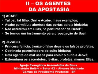 II – OS AGENTES
                 DA APOSTASIA
1) ACABE
• Tal pai, tal filho. Onri e Acabe, maus exemplos;
• Acabe permitiu a abertura das portas para a idolatria;
• Não acreditou em Elias, “o perturbador de Israel”;
• Se tornou um instrumento para propagação de Baal.

2) JEZABEL
• Princesa fenícia, trouxe o falso deus e os falsos profetas;
• Obstinada patrocinadora do culto idólatra;
• Uma agente do mal usada para coibir o culto a Jeová;
• Exterminou os sacerdotes, levitas, profetas, menos Elias.
           Igreja Evangélica Assembléia de Deus
       Ministério Belém – Setor 42 – Álvares Machado
             Campo de Presidente Prudente - SP
 