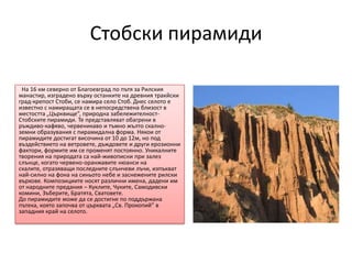 Стобски пирамиди

 На 16 км северно от Благоевград по пътя за Рилския
манастир, изградено върху останките на древния тракйски
град-крепост Стоби, се намира село Стоб. Днес селото е
известно с намиращата се в непосредствена близост в
местостта „Църквище”, природна забележителност-
Стобските пирамиди. Те представляват обагрени в
ръждиво-кафяво, червеникаво и тъмно жълто скално-
земни образувания с пирамидална форма. Някои от
пирамидите достигат височина от 10 до 12м, но под
въздействието на ветровете, дъждовете и други ерозионни
фактори, формите им се променят постоянно. Уникалните
творения на природата са най-живописни при залез
слънце, когато червено-оранжавите нюанси на
скалите, отразяващи последните слънчеви лъчи, изпъкват
най-силно на фона на синьото небе и заснежените рилски
върхове. Композициите носят различни имена, дадени им
от народните предания – Куклите, Чуките, Самодивски
комини, Зъберите, Братята, Сватовете.
До пирамидите може да се достигне по поддържана
пътека, която започва от църквата „Св. Прокопий” в
западния край на селото.
 