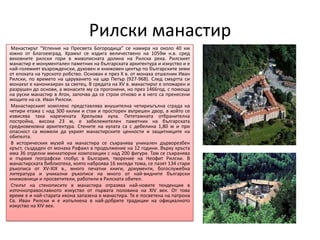Рилски манастир
 Манастирът “Успение на Пресвета Богородица” се намира на около 40 км
южно от Благоевград. Храмът се издига величествено на 1059м н.в. сред
вековните рилски гори в живописната долина на Рилска река. Рилският
манастир е монументален паметник на българската архитектура и изкуство и е
най-големият възрожденски, духовен и книжовен център по българските земи
от епохата на турското робство. Основан е през X в. от монаха отшелник Иван
Рилски, по времето на царуването на цар Петър (927-968). След смъртта си
монахът е канонизиран за светец. В средата на XV в. манастирът е опожарен и
разрушен до основи, а монасите му са прогонени, но през 1466год. с помоща
на руски манастир в Атон, започва да се строи отново и в него са пренесени
мощите на св. Иван Рилски.
 Манастирският комплекс представлява внушителна четириъгълна сграда на
четири етажа с над 300 килии и стаи и просторен вътрешен двор, в който се
извисява така наречената Хрельова кула. Пететажната отбранителна
постройка, висока 23 м, е забележителен паметник на българската
средновековна архитектура. Стените на кулата са с дебелина 1,80 м и при
опасност са можели да укрият манастирските ценности и защитниците на
обителта.
 В историческия музей на манастира се съхранява уникален дърворезбен
кръст, създаден от монаха Рафаил в продължение на 12 години. Върху кръста
има 36 отделни миниатюрни композиции с над 200 фигури. Там се съхранява
и първия географски глобус в България, творение на Неофит Рилски. В
манастирската библиотека, която наброява 16 хиляди тома, се пазят 134 стари
ръкописа от XV-XIX в., много печатни книги, документи, богослужебна
литература и уникални ръкописи на много от най-видните български
книжовници и просветители, работили в Рилската обител.
 Стилът на стенописите в манастира отразява най-новите тенденции в
източноправославното изкуство от първата половина на XIV век. От това
време е и най-старата икона запазена в манастира. Тя е посветена на патрона
Св. Иван Рилски и е изпълнена в най-добрите традиции на официалното
изкуство на XIV век.
 