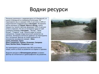 Водни ресурси
Регионът разполага с хидроресурси от 6,3млрд.м3, от
които 4,3млрд.м3 са повърхностнотечащи. На
територията му се намират 22% от речните и 24% от
подпочвените хидроресурси в България. Основните
речни артерии са Струма, Места и Искър, които
заедно със своите притоци формират 22% от речния
отток в страната. На тях са построени едни от най-
големите язовири в България - “Искър”, ”Бели
Искър”, ”Студена” и др. Техните води са силно
замърсени, поради индустриалното развитие на
региона. Активната тектонска дейност на територията
му е основният фактор за съществуването на
множество минерални извори - Овча
купел, Княжево, Горна
Баня, Сандански, Гърмен, Огняново, Сапарева
баня, Белчин баня, Сандански и др.
На територията на региона има 365 естествени
езера, които са база за развитие на отдиха и туризма.
Водните ресурси в Югозападния регион са важен
фактор за стопанското и демографското му развитие.
 