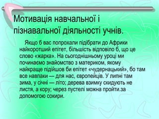 Мотивація навчальної і
пізнавальної діяльності учнів.
   Якщо б вас попрохали підібрати до Африки
 найкоротший епітет, більшість відповіло б, що це
 слово «жарка». На сьогоднішньому уроці ми
 починаємо знайомство з материком, якому
 найкраще підійшов би епітет «чудернацький», бо там
 все навпаки — для нас, європейців. У липні там
 зима, у січні — літо; дерева взимку скидують не
 листя, а кору; через пустелі можна пройти.за
 допомогою сокири.
 