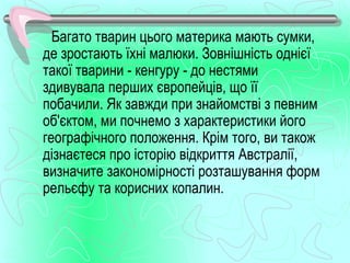 Багато тварин цього материка мають сумки,
де зростають їхні малюки. Зовнішність однієї
такої тварини - кенгуру - до нестями
здивувала перших європейців, що її
побачили. Як завжди при знайомстві з певним
об'єктом, ми почнемо з характеристики його
географічного положення. Крім того, ви також
дізнаєтеся про історію відкриття Австралії,
визначите закономірності розташування форм
рельєфу та корисних копалин.
 