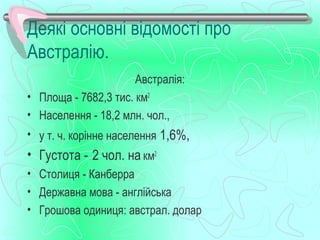 Деякі основні відомості про
Австралію.
                      Австралія:
• Площа - 7682,3 тис. км2
• Населення - 18,2 млн. чол.,
• у т. ч. корінне населення 1,6%,
• Густота - 2 чол. на км2
• Столиця - Канберра
• Державна мова - англійська
• Грошова одиниця: австрал. долар
 