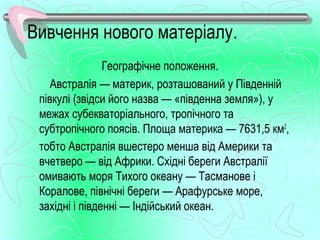 Вивчення нового матеріалу.
                Географічне положення.
    Австралія — материк, розташований у Південній
 півкулі (звідси його назва — «південна земля»), у
 межах субекваторіального, тропічного та
 субтропічного поясів. Площа материка — 7631,5 км2,
 тобто Австралія вшестеро менша від Америки та
 вчетверо — від Африки. Східні береги Австралії
 омивають моря Тихого океану — Тасманове і
 Коралове, північні береги — Арафурське море,
 західні і південні — Індійський океан.
 