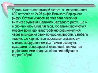 Корали мають вапняковий скелет, з них утворилося
600 островів та 2425 рифів Великого Бар'єрного
рифу» Останнім часом велике занепокоєння
викликає руйнація Великого Бар'єрного рифу. Що ж
її спричинило? Виявляється, коралами харчуються
морські зірки, що катастрофічно розмножилися
через вимирання своїх природних ворогів. Загибель
тварин, що харчуються морськими зірками, ви­
кликана забрудненням вод Тихого океану як
відходами господарської діяльності людини, так і
радіоактивними опадами після випробування
ядерної зброї.
 