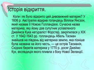 Історія відкриття.
  Коли і як було відкрито цей дивовижний материк? У
 1606 р. Австралію відкрив голандець Віллєм Янсзон,
 який назвав її Новою Голландією. Сучасна назва
 материка, яку йому дав супутник уславленого
 Джеймса Кука натураліст Форстер, закріпилася у XIX
 ст. У 1642­1643 рр. голландець Абель Тасман
 знайшов на південь від материка землю, яка пізніше
 була названа на його честь, — це острів Тасманія,
 Східних берегів материка у 1770 р. досяг Джеймс
 Кук, експедиція якого пливла з боку Нової Зеландії.
 