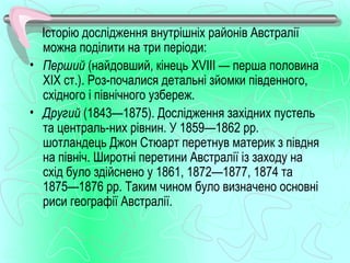 Історію дослідження внутрішніх районів Австралії
  можна поділити на три періоди:
• Перший (найдовший, кінець XVIII — перша половина
  XIX ст.). Роз­почалися детальні зйомки південного,
  східного і північного узбереж.
• Другий (1843—1875). Дослідження західних пустель
  та централь­них рівнин. У 1859—1862 рр.
  шотландець Джон Стюарт перетнув материк з півдня
  на північ. Широтні перетини Австралії із заходу на
  схід було здійснено у 1861, 1872—1877, 1874 та
  1875—1876 рр. Таким чином було визначено основні
  риси географії Австралії.
 