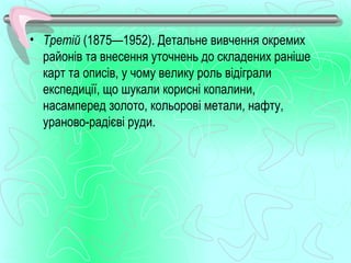• Третій (1875—1952). Детальне вивчення окремих
  районів та внесення уточнень до складених раніше
  карт та описів, у чому велику роль відіграли
  експедиції, що шукали корисні копалини,
  насамперед золото, кольорові метали, нафту,
  ураново­радієві руди.
 