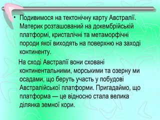 • Подивимося на тектонічну карту Австралії.
  Материк розташований на докембрійській
  платформі, кристалічні та метаморфічні
  породи якої виходять на поверхню на заході
  континенту.
  На сході Австралії вони сховані
  континентальними, морськими та озерну ми
  осадами, що беруть участь у побудові
  Австралійської платформи. Пригадаймо, що
  платформа — це відносно стала велика
  ділянка земної кори.
 
