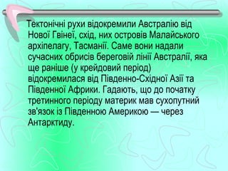 Тектонічні рухи відокремили Австралію від
Нової Гвінеї, схід, них островів Малайського
архіпелагу, Тасманії. Саме вони надали
сучасних обрисів береговій лінії Австралії, яка
ще раніше (у крейдовий період)
відокремилася від Південно­Східної Азії та
Південної Африки. Гадають, що до початку
третинного періоду материк мав сухопутний
зв'язок із Південною Америкою — через
Антарктиду.
 