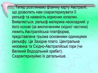Тепер розглянемо фізичну карту Австралії,
що дозволить нам схарактеризувати її
рельєф та наявність корисних копалин.
Виявляється, рельєф материка нескладний: у
його основі (за виключенням східної частини)
лежить Австралійська платформа,
представлена трьома основними одиницями
рельєфу. Це Західне плато, Центральна
низовина та Східно­Австралійські гори (чи
Великий Вододільний хребет).
Схарактеризуймо їх детальніше.
 