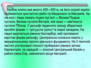 Західне плато має висоту 400—500 м, на його східній окраїні
підіймаються кристалічні гребні гір Макдонелл та Масгрейв. На
пів­ночі і півдні лежать піщані пустелі — Велика Піщана
пустеля, Велика пустеля Вікторія, між ними — кам'яниста
пустеля Ґібсона. У рельєфі південного заходу збереглися
ерозійні форми — сухі русла (кріки) та озерні западини. На
півдні виділяється рівнина Налларбор, якій притаманні
карстові форми рельєфу. Центральна низовина лежить у
меридіональному прогині дав­нього фундаменту. На її північній
частині розташовані глинисті прибережні рівнини затоки
Карпентарія, на середній — плоский Центральний басейн у
районі озера Ейр, найнижчого місця Австралії.
 