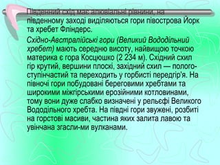 Південний схід має алювіальні рівнини, на
південному заході виділяються гори півострова Йорк
та хребет Фліндерс.
Східно-Австралійські гори (Великий Вододільний
хребет) мають середню висоту, найвищою точкою
материка є гора Косцюшко (2 234 м). Східний схил
гір крутий, вершини плоскі, західний схил — полого­
ступінчастий та переходить у горбисті передгір'я. На
півночі гори побудовані береговими хребтами та
широкими міжгірськими ерозійними котловинами,
тому вони дуже слабко визначені у рельєфі Великого
Вододільного хребта. На півдні гори звужені, розбиті
на горстові масиви, частина яких залита лавою та
увінчана згасли­ми вулканами.
 
