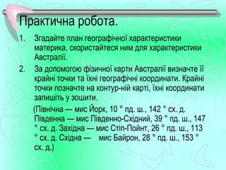 Практична робота.
1. Згадайте план географічної характеристики
   материка, скористайтеся ним для характеристики
   Австралії.
2. За допомогою фізичної карти Австралії визначте її
   крайні точки та їхні географічні координати. Крайні
   точки позначте на контур­ній карті, їхні координати
   запишіть у зошити.
   (Північна — мис Йорк, 10 ° пд. ш., 142 ° сх. д.
   Південна — мис Південно­Східний, 39 ° пд. ш., 147
   ° сх. д. Західна — мис Стіп­Пойнт, 26 ° пд. ш., 113
   ° сх. д. Східна — мис Байрон, 28 ° пд. ш., 153 °
   сх. д.)
 