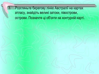 3.   Розгляньте берегову лінію Австралії на картах
     атласу, знайдіть великі затоки, півострови,
     острови. Позначте ці об'єкти на контурній карті.
 