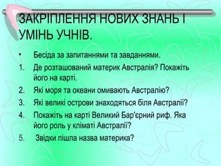 ЗАКРІПЛЕННЯ НОВИХ ЗНАНЬ І
УМІНЬ УЧНІВ.
•    Бесіда за запитаннями та завданнями.
1.   Де розташований материк Австралія? Покажіть
     його на карті.
2.   Які моря та океани омивають Австралію?
3.   Які великі острови знаходяться біля Австралії?
4.   Покажіть на карті Великий Бар'єрний риф. Яка
     його роль у кліматі Австралії?
5.   Звідки пішла назва материка?
 