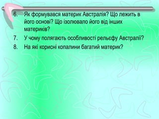 6.   Як формувався материк Австралія? Що лежить в
     його основі? Що ізолювало його від інших
     материків?
7.   У чому полягають особливості рельєфу Австралії?
8.   На які корисні копалини багатий материк?
 