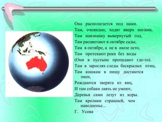 Она располагается под нами.
Там, очевидно, ходят вверх ногами,
Там наизнанку вывернутый год,
Там расцветают в октябре сады,
Там в октябре, а не в июле лето,
Там протекают реки без воды
(Они в пустыне пропадают где-то).
Там в зарослях следы бескрылых птиц,
Taм кошкам в пищу достаются
   змеи,
Рождаются зверята из яиц,
И там собаки лаять не умеют,
Деревья сами лезут из коры.
Там кролики страшней, чем
   наводненье...
Г. Усова
 
