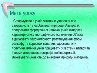 Мета уроку:
 Сформувати в учнів загальне уявлення про
своєрідність та особливості природи Австралії;
продовжити формування навичок учнів складати
характеристику географічного положення об'єкта,
відшукувати закономірності розташування форм
рельєфу та корисних копалин; удосконалити
практичні вміння учнів працювати з картами атласу та
іншими джерелами географічної інформації.
Виховувати цікавість до вивчення природи материка.
 