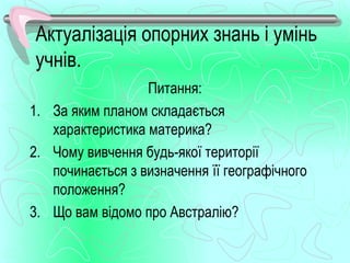 Актуалізація опорних знань і умінь
учнів.
                  Питання:
1. За яким планом складається
   характеристика материка?
2. Чому вивчення будь-якої території
   починається з визначення її географічного
   положення?
3. Що вам відомо про Австралію?
 
