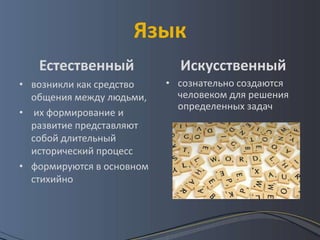 Язык
   Естественный              Искусственный
• возникли как средство    • сознательно создаются
  общения между людьми,      человеком для решения
                             определенных задач
• их формирование и
  развитие представляют
  собой длительный
  исторический процесс
• формируются в основном
  стихийно
 