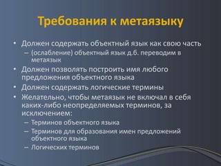 Требования к метаязыку
• Должен содержать объектный язык как свою часть
  – (ослабление) объектный язык д.б. переводим в
    метаязык
• Должен позволять построить имя любого
  предложения объектного языка
• Должен содержать логические термины
• Желательно, чтобы метаязык не включал в себя
  каких-либо неопределяемых терминов, за
  исключением:
  – Терминов объектного языка
  – Терминов для образования имен предложений
    объектного языка
  – Логических терминов
 