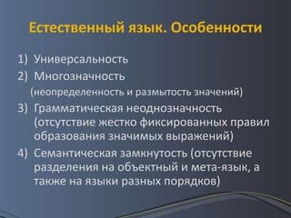 Естественный язык. Особенности
1) Универсальность
2) Многозначность
  (неопределенность и размытость значений)
3) Грамматическая неоднозначность
   (отсутствие жестко фиксированных правил
   образования значимых выражений)
4) Семантическая замкнутость (отсутствие
   разделения на объектный и мета-язык, а
   также на языки разных порядков)
 