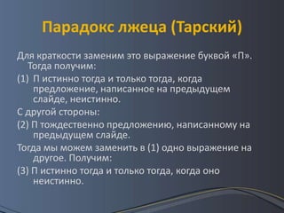 Парадокс лжеца (Тарский)
Для краткости заменим это выражение буквой «П».
   Тогда получим:
(1) П истинно тогда и только тогда, когда
    предложение, написанное на предыдущем
    слайде, неистинно.
С другой стороны:
(2) П тождественно предложению, написанному на
    предыдущем слайде.
Тогда мы можем заменить в (1) одно выражение на
    другое. Получим:
(3) П истинно тогда и только тогда, когда оно
    неистинно.
 