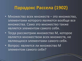 Парадокс Рассела (1902)
• Множество всех множеств – это множество,
  элементами которого являются вообще все
  множества. Само это множество также
  является элементом самого себя.
• Тогда рассмотрим множество М, которое
  является множеством всех множеств, не
  являющихся элементами самого себя.
• Вопрос: является ли множество М
  элементом самого себя?
 