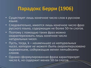 Парадокс Берри (1906)
• Существует лишь конечное число слов в русском
  языке.
• Следовательно, имеется лишь конечное число фраз
  русского языка, содержащих не более 50-ти слогов.
• Поэтому с помощью таких фраз можно
  охарактеризовать лишь конечное число
  натуральных чисел.
• Пусть, тогда, k – наименьшее из натуральных
  чисел, которое не может быть охарактеризовано
  выражением, содержащим менее пятидесяти
  слогов.
• Однако сформулированная фраза характеризует
  число k, но содержит менее 50-ти слогов.
 