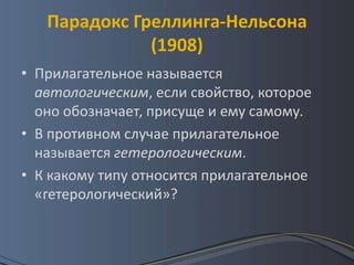 Парадокс Греллинга-Нельсона
              (1908)
• Прилагательное называется
  автологическим, если свойство, которое
  оно обозначает, присуще и ему самому.
• В противном случае прилагательное
  называется гетерологическим.
• К какому типу относится прилагательное
  «гетерологический»?
 
