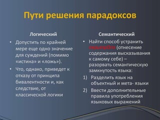 Пути решения парадоксов
        Логический                Семантический
• Допустить по крайней      • Найти способ устранить
  мере еще одно значение      перитрОпэ (отнесение
  для суждений (помимо        содержания высказывания
  «истина» и «ложь»).         к самому себе) –
                              разорвать семантическую
• Что, однако, приведет к     замкнутость языка:
  отказу от принципа        1) Разделить язык на
  бивалентности и, как         объектный и мета- языки
  следствие, от             2) Ввести дополнительные
  классической логики          правила употребления
                               языковых выражений
 