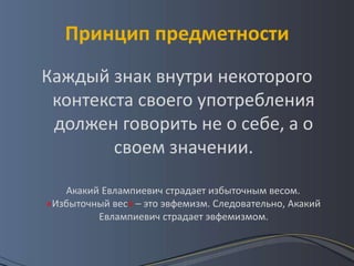 Принцип предметности
Каждый знак внутри некоторого
 контекста своего употребления
 должен говорить не о себе, а о
        своем значении.

   Акакий Евлампиевич страдает избыточным весом.
«Избыточный вес» – это эвфемизм. Следовательно, Акакий
         Евлампиевич страдает эвфемизмом.
 