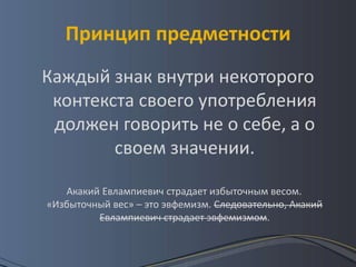 Принцип предметности
Каждый знак внутри некоторого
 контекста своего употребления
 должен говорить не о себе, а о
        своем значении.

   Акакий Евлампиевич страдает избыточным весом.
«Избыточный вес» – это эвфемизм. Следовательно, Акакий
         Евлампиевич страдает эвфемизмом.
 