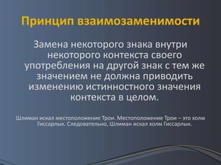 Принцип взаимозаменимости
    Замена некоторого знака внутри
       некоторого контекста своего
  употребления на другой знак с тем же
     значением не должна приводить
   изменению истинностного значения
           контекста в целом.
Шлиман искал местоположение Трои. Местоположение Трои – это холм
      Гиссарлык. Следовательно, Шлиман искал холм Гиссарлык.
 