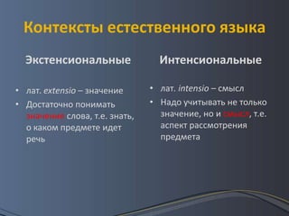 Контексты естественного языка
  Экстенсиональные                Интенсиональные

• лат. extensio – значение      • лат. intensio – смысл
• Достаточно понимать           • Надо учитывать не только
  значение слова, т.е. знать,     значение, но и смысл, т.е.
  о каком предмете идет           аспект рассмотрения
  речь                            предмета
 