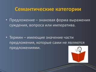 Семантические категории
• Предложение – знаковая форма выражения
  суждения, вопроса или императива.

• Термин – имеющие значение части
  предложения, которые сами не являются
  предложениями.
 