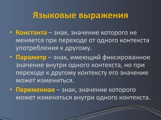 Языковые выражения
• Константа – знак, значение которого не
  меняется при переходе от одного контекста
  употребления к другому.
• Параметр – знак, имеющий фиксированное
  значение внутри одного контекста, но при
  переходе к другому контексту его значение
  может измениться.
• Переменная – знак, значение которого
  может изменяться внутри одного контекста.
 