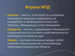 Формы ИПД
• Понятие – мысль, в которой на основании
  некоторого признака выделяются из
  универсума и обобщаются в класс все
  объекты, обладающие этим признаком.
• Суждение – мысль, содержащая утверждение
  о наличии или отсутствии в действительности
  некоторого положения дел.
• Теория – система связанных между собой
  понятий и высказываний, описывающих
  некоторую предметную область.
 