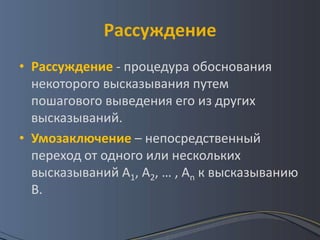 Рассуждение
• Рассуждение - процедура обоснования
  некоторого высказывания путем
  пошагового выведения его из других
  высказываний.
• Умозаключение – непосредственный
  переход от одного или нескольких
  высказываний А1, А2, … , Аn к высказыванию
  В.
 