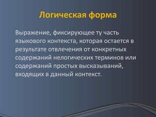 Логическая форма
Выражение, фиксирующее ту часть
языкового контекста, которая остается в
результате отвлечения от конкретных
содержаний нелогических терминов или
содержаний простых высказываний,
входящих в данный контекст.
 