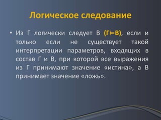 Логическое следование
• Из Г логически следует В (Г⊨В), если и
  только если не существует такой
  интерпретации параметров, входящих в
  состав Г и В, при которой все выражения
  из Г принимают значение «истина», а В
  принимает значение «ложь».
 